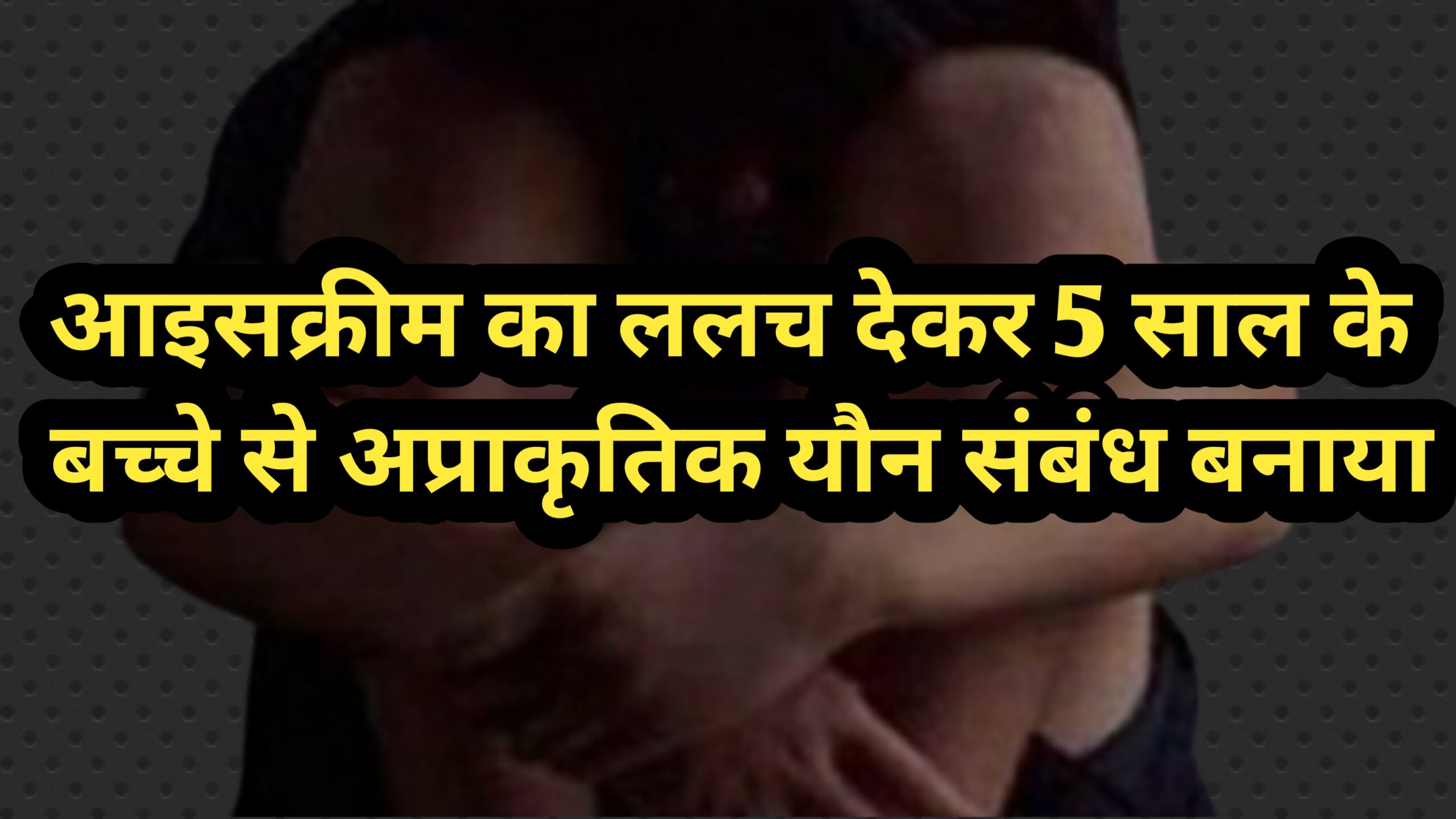 आइसक्रीम का ललच देकर 5 साल के बच्चे को घर से दूर ले गया आइसक्रीम वाला, अप्राकृतिक यौन संबंध बनाया, हालत गंभीर